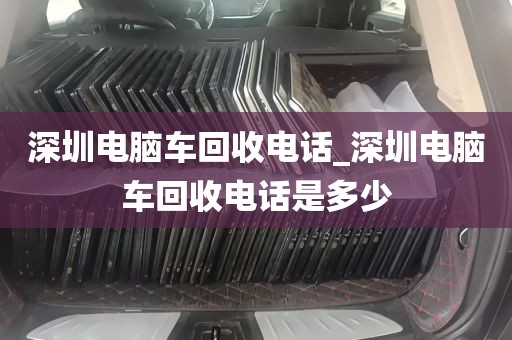 深圳电脑车回收电话_深圳电脑车回收电话是多少