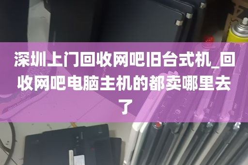 深圳上门回收网吧旧台式机_回收网吧电脑主机的都卖哪里去了