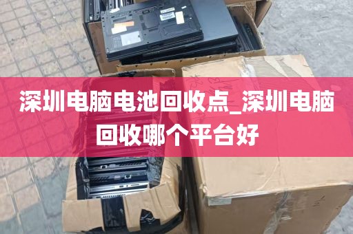 深圳电脑电池回收点_深圳电脑回收哪个平台好