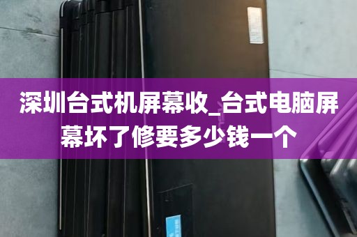 深圳台式机屏幕收_台式电脑屏幕坏了修要多少钱一个