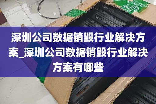 深圳公司数据销毁行业解决方案_深圳公司数据销毁行业解决方案有哪些