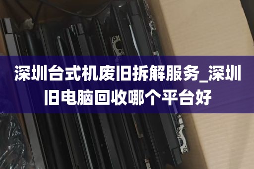 深圳台式机废旧拆解服务_深圳旧电脑回收哪个平台好