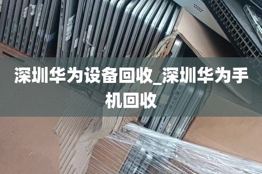 深圳华为设备回收_深圳华为手机回收