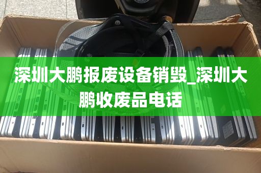 深圳大鹏报废设备销毁_深圳大鹏收废品电话