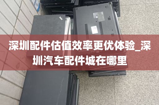 深圳配件估值效率更优体验_深圳汽车配件城在哪里