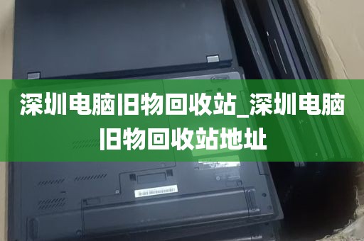 深圳电脑旧物回收站_深圳电脑旧物回收站地址