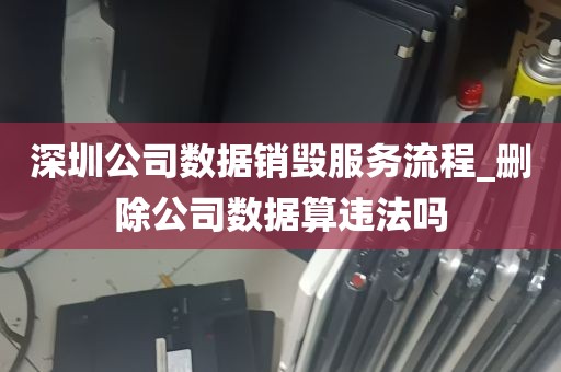 深圳公司数据销毁服务流程_删除公司数据算违法吗