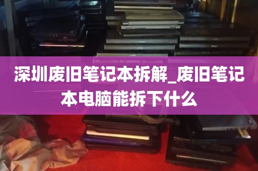深圳废旧笔记本拆解_废旧笔记本电脑能拆下什么