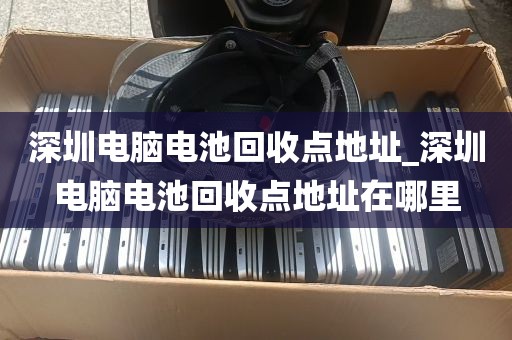 深圳电脑电池回收点地址_深圳电脑电池回收点地址在哪里
