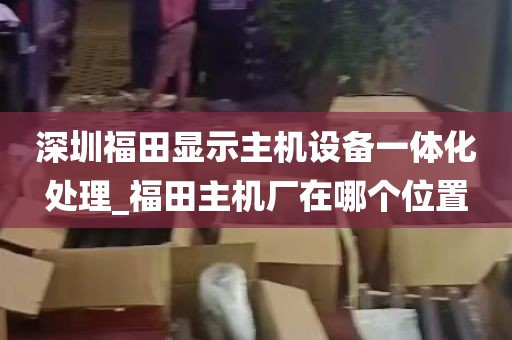 深圳福田显示主机设备一体化处理_福田主机厂在哪个位置
