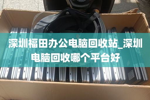 深圳福田办公电脑回收站_深圳电脑回收哪个平台好