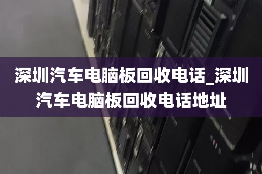 深圳汽车电脑板回收电话_深圳汽车电脑板回收电话地址