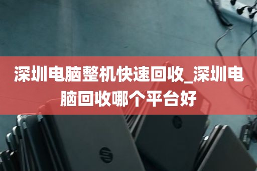 深圳电脑整机快速回收_深圳电脑回收哪个平台好