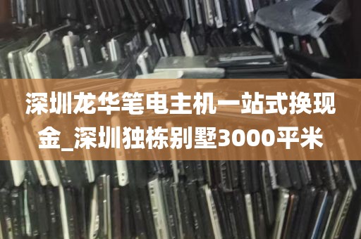 深圳龙华笔电主机一站式换现金_深圳独栋别墅3000平米