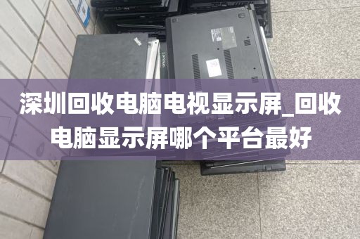深圳回收电脑电视显示屏_回收电脑显示屏哪个平台最好