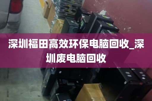 深圳福田高效环保电脑回收_深圳废电脑回收