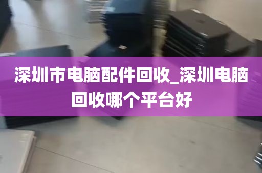 深圳市电脑配件回收_深圳电脑回收哪个平台好