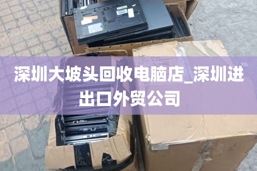 深圳大坡头回收电脑店_深圳进出口外贸公司