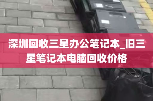 深圳回收三星办公笔记本_旧三星笔记本电脑回收价格
