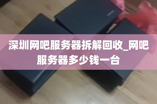 深圳网吧服务器拆解回收_网吧服务器多少钱一台