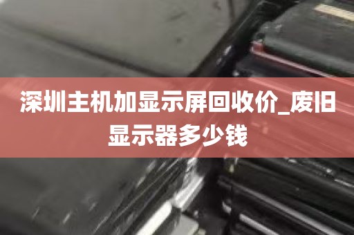深圳主机加显示屏回收价_废旧显示器多少钱
