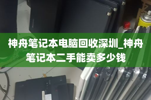 神舟笔记本电脑回收深圳_神舟笔记本二手能卖多少钱