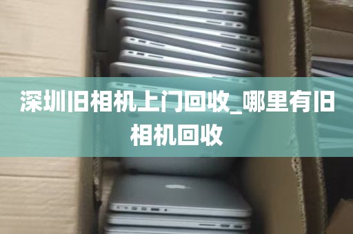 深圳旧相机上门回收_哪里有旧相机回收