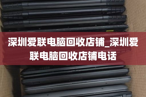 深圳爱联电脑回收店铺_深圳爱联电脑回收店铺电话