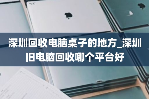深圳回收电脑桌子的地方_深圳旧电脑回收哪个平台好