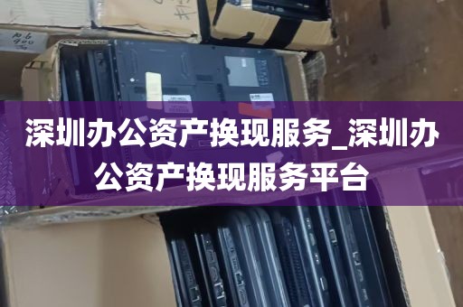 深圳办公资产换现服务_深圳办公资产换现服务平台