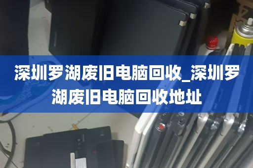 深圳罗湖废旧电脑回收_深圳罗湖废旧电脑回收地址