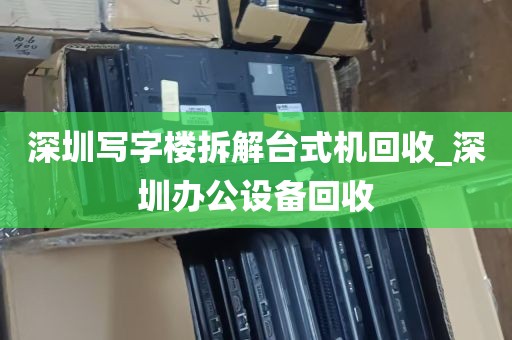 深圳写字楼拆解台式机回收_深圳办公设备回收