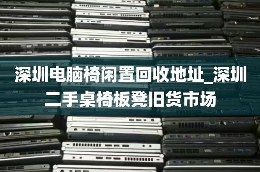 深圳电脑椅闲置回收地址_深圳二手桌椅板凳旧货市场