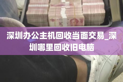 深圳办公主机回收当面交易_深圳哪里回收旧电脑