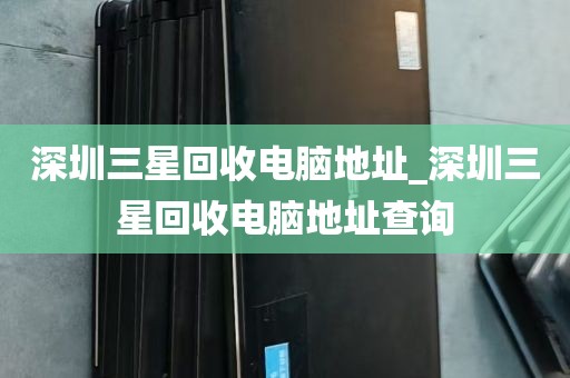 深圳三星回收电脑地址_深圳三星回收电脑地址查询