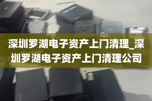 深圳罗湖电子资产上门清理_深圳罗湖电子资产上门清理公司