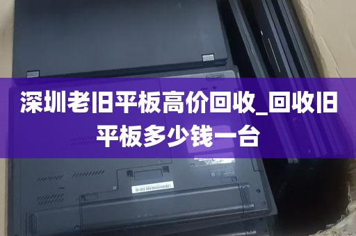深圳老旧平板高价回收_回收旧平板多少钱一台
