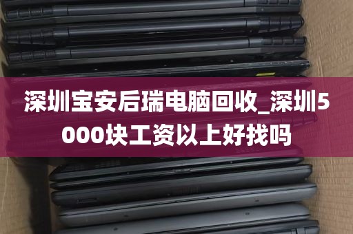 深圳宝安后瑞电脑回收_深圳5000块工资以上好找吗