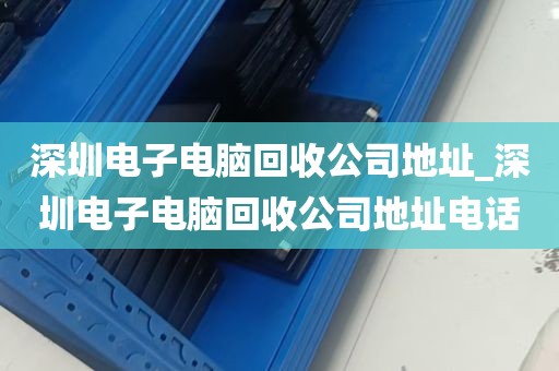 深圳电子电脑回收公司地址_深圳电子电脑回收公司地址电话