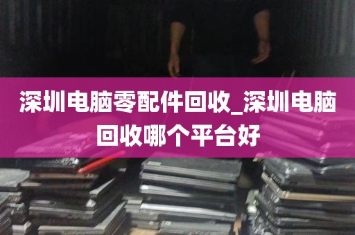 深圳电脑零配件回收_深圳电脑回收哪个平台好