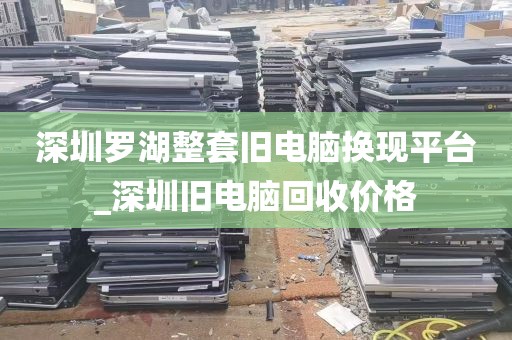 深圳罗湖整套旧电脑换现平台_深圳旧电脑回收价格