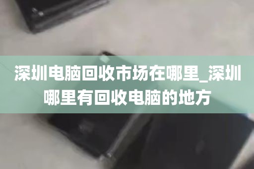 深圳电脑回收市场在哪里_深圳哪里有回收电脑的地方
