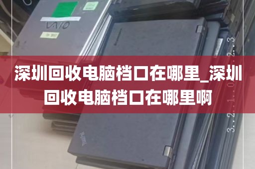 深圳回收电脑档口在哪里_深圳回收电脑档口在哪里啊