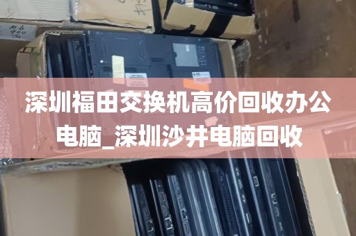 深圳福田交换机高价回收办公电脑_深圳沙井电脑回收
