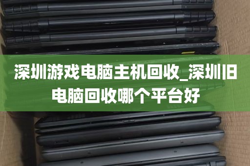 深圳游戏电脑主机回收_深圳旧电脑回收哪个平台好
