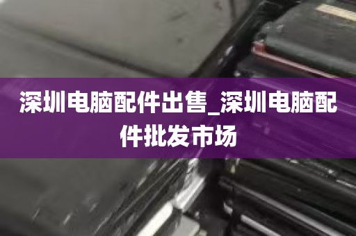 深圳电脑配件出售_深圳电脑配件批发市场