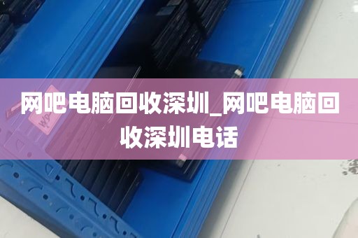 网吧电脑回收深圳_网吧电脑回收深圳电话