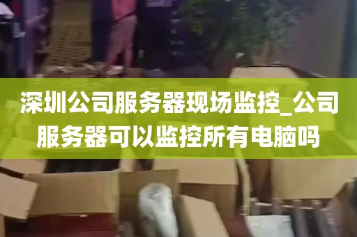 深圳公司服务器现场监控_公司服务器可以监控所有电脑吗
