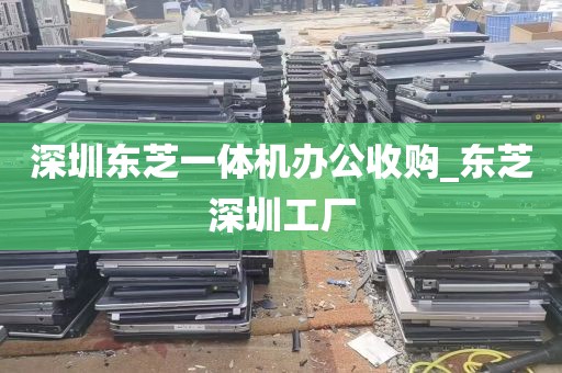 深圳东芝一体机办公收购_东芝深圳工厂