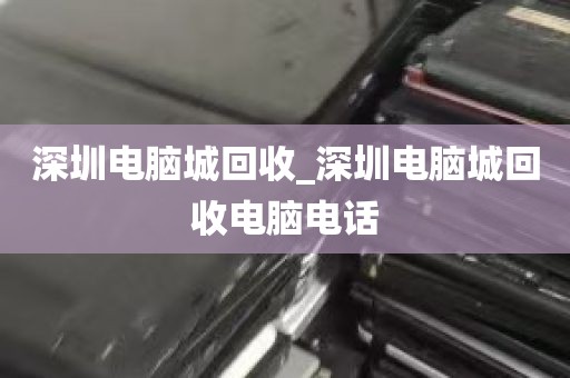 深圳电脑城回收_深圳电脑城回收电脑电话